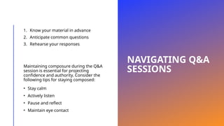 NAVIGATING Q&A
SESSIONS
1. Know your material in advance
2. Anticipate common questions
3. Rehearse your responses
Maintaining composure during the Q&A
session is essential for projecting
confidence and authority. Consider the
following tips for staying composed:
• Stay calm
• Actively listen
• Pause and reflect
• Maintain eye contact
 