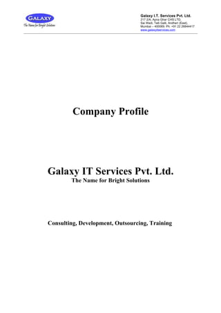 Galaxy I.T. Services Pvt. Ltd.
                                  217 2/A, Apna Ghar CHS LTD,
                                  Sai Wadi, Telli Galli, Andheri (East),
                                  Mumbai – 400069. Ph: +91 22 26844417
                                  www.galaxyitservices.com




         Company Profile




Galaxy IT Services Pvt. Ltd.
        The Name for Bright Solutions




Consulting, Development, Outsourcing, Training
 