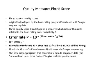 Quality Measure: Phred Score
• Phred score = quality scores
• originally developed by the base calling program Phred used with Sanger
sequencing data
• Phred quality score Q is defined as a property which is logarithmically
related to the base-calling error probability P
• Error rate P = 10 – (Phred score Q / 10)
• Q = -10 log10 P
• Example: Phred score 30 = error rate 10-3 = 1 base in 1000 will be wrong
• Illumina’s ‘Q score’ = Phred score = Quality score in Sanger sequencing
• The base calling programs that convert raw data to sequence data (the
‘base callers’) need to be ‘trained’ to give realistic quality values
 