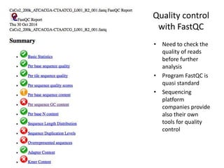 Quality control
with FastQC
• Need to check the
quality of reads
before further
analysis
• Program FastQC is
quasi standard
• Sequencing
platform
companies provide
also their own
tools for quality
control
 