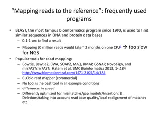 “Mapping reads to the reference”: frequently used
programs
• BLAST, the most famous bioinformatics program since 1990, is used to find
similar sequences in DNA and protein data bases
– 0.1-1 sec to find a result
– Mapping 60 million reads would take ~ 2 months on one CPU1  too slow
for NGS
• Popular tools for read mapping:
– Bowtie, Bowtie2, BWA, SOAP2, MAQ, RMAP, GSNAP, Novoalign, and
mrsFAST/mrFAST: Hatem et al. BMC Bioinformatics 2013, 14:184
http://www.biomedcentral.com/1471-2105/14/184
– CLCbio read mapper (commercial)
– No tool is the best tool in all example conditions
– differences in speed
– Differently optimized for mismatches/gap models/Insertions &
Deletions/taking into account read base quality/local realignment of matches
etc.
 