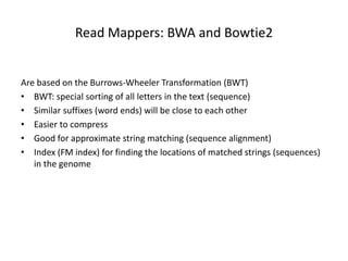 Read Mappers: BWA and Bowtie2
Are based on the Burrows-Wheeler Transformation (BWT)
• BWT: special sorting of all letters in the text (sequence)
• Similar suffixes (word ends) will be close to each other
• Easier to compress
• Good for approximate string matching (sequence alignment)
• Index (FM index) for finding the locations of matched strings (sequences)
in the genome
 