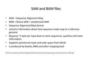SAM and BAM files
• SAM = Sequence Alignment Map
• BAM = Binary SAM = compressed SAM
• Sequence Alignment/Map format
• contains information about how sequence reads map to a reference
genome
• Requires ~1 byte per input base to store sequences, qualities and meta
information.
• Supports paired-end reads and color space from SOLiD.
• Is produced by bowtie, BWA and other mapping tools
Partly from: genetics.stanford.edu/gene211/lectures/Lecture3_Resequencing_Functional_Genomics-2014.pdf
 