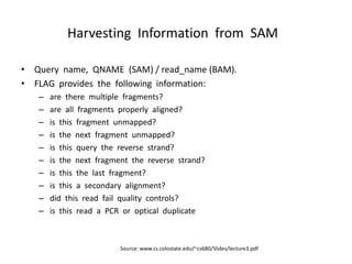 Harvesting Information from SAM
• Query name, QNAME (SAM) / read_name (BAM).
• FLAG provides the following information:
– are there multiple fragments?
– are all fragments properly aligned?
– is this fragment unmapped?
– is the next fragment unmapped?
– is this query the reverse strand?
– is the next fragment the reverse strand?
– is this the last fragment?
– is this a secondary alignment?
– did this read fail quality controls?
– is this read a PCR or optical duplicate
Source: www.cs.colostate.edu/~cs680/Slides/lecture3.pdf
 