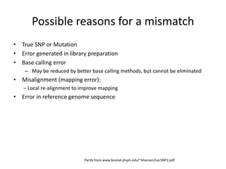 Possible reasons for a mismatch
• True SNP or Mutation
• Error generated in library preparation
• Base calling error
– May be reduced by better base calling methods, but cannot be eliminated
• Misalignment (mapping error):
– Local re-alignment to improve mapping
• Error in reference genome sequence
Partly from www.biostat.jhsph.edu/~khansen/LecSNP2.pdf
 