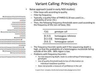 Variant Calling: Principles
• Naïve approach (used in early NGS studies):
– Filter base calls according to quality
– Filter by frequency
– Typically, a quality Filter of PHRED Q 20 was used (i.e.,
probability of error 1% ).
– Then, the following frequency thresholds were used according to
the frequency of the non-ref base, f(b):
– The frequency heuristic works well if the sequencing depth is
high, so that the probability of a heterozygous nucleotide falling
outside of the 20% - 80% region is low.
– Problems with frequency heuristic:
• For low sequencing depth, leads to undercalling of heterozygous
genotypes
• Use of quality threshold leads to loss of information on
individual read/base qualities
• Does not provide a measure of confidence in the call
In parts from: compbio.charite.de/contao/index.php/genomics.html
 