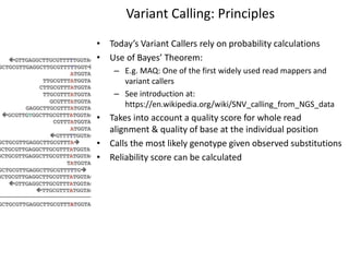 Variant Calling: Principles
• Today’s Variant Callers rely on probability calculations
• Use of Bayes’ Theorem:
– E.g. MAQ: One of the first widely used read mappers and
variant callers
– See introduction at:
https://en.wikipedia.org/wiki/SNV_calling_from_NGS_data
• Takes into account a quality score for whole read
alignment & quality of base at the individual position
• Calls the most likely genotype given observed substitutions
• Reliability score can be calculated
 