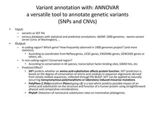 Variant annotation with: ANNOVAR
a versatile tool to annotate genetic variants
(SNPs and CNVs)
• Input:
– variants as VCF file
– various databases with statistical and predictive annotations: dbSNP, 1000 genomes, exome variant
server (Univ. of Washington), …
• Output:
– In coding region? Which gene? How frequently observed in 1000 genomes project? (and more
statistics).
• According to coordinates from RefSeq genes, UCSC genes, ENSEMBL genes, GENCODE genes or
others, etc.
– In non-coding region? Conserved region?
• According to conservation in 44 species, transcription factor binding sites, GWAS hits, etc.
– Predicted Effect?
• SIFT predicts whether an amino acid substitution affects protein function. SIFT prediction is
based on the degree of conservation of amino acid residues in sequence alignments derived
from closely related sequences, collected through PSI-BLAST. SIFT can be applied to naturally
occurring nonsynonymous polymorphisms or laboratory-induced missense mutations
• PolyPhen-2 (Polymorphism Phenotyping v2) is a tool which predicts possible impact of an
amino acid substitution on the structure and function of a human protein using straightforward
physical and comparative considerations.
• PhyloP: Detection of nonneutral substitution rates on mammalian phylogenies.
 