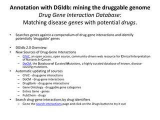 Annotation with DGIdb: mining the druggable genome
Drug Gene Interaction Database:
Matching disease genes with potential drugs.
• Searches genes against a compendium of drug-gene interactions and identify
potentially 'druggable' genes
• DGIdb 2.0 Overview:
• New Sources of Drug-Gene Interactions
– CIViC, an open access, open source, community-driven web resource for Clinical Interpretation
of Variants in Cancer.
– DoCM, the Database of Curated Mutations, a highly curated database of known, disease-
causing mutations.
• Automatic updating of sources
– CIViC - drug-gene interactions
– DoCM - drug-gene interactions
– DrugBank - drug-gene interactions
– Gene Ontology - druggable gene categories
– Entrez Gene - genes
– PubChem - drugs
• Search drug-gene interactions by drug identifiers
– Go to the search interactions page and click on the Drugs button to try it out
 