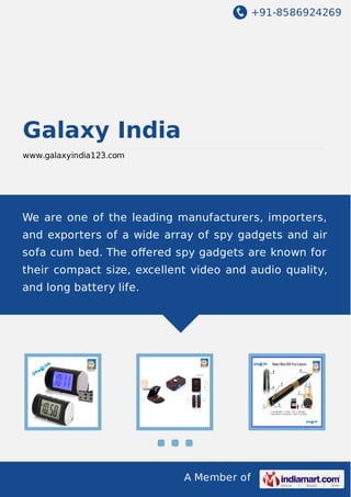 +91-8586924269
A Member of
Galaxy India
www.galaxyindia123.com
We are one of the leading manufacturers, importers,
and exporters of a wide array of spy gadgets and air
sofa cum bed. The oﬀered spy gadgets are known for
their compact size, excellent video and audio quality,
and long battery life.
 