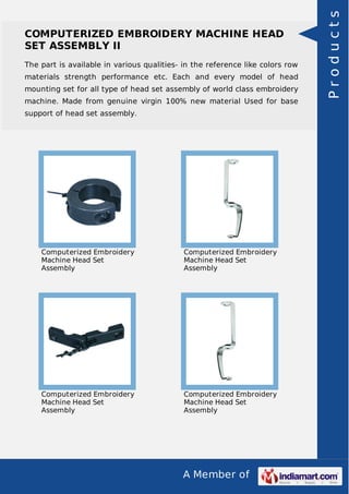 A Member of
COMPUTERIZED EMBROIDERY MACHINE HEAD
SET ASSEMBLY II
The part is available in various qualities- in the reference like colors row
materials strength performance etc. Each and every model of head
mounting set for all type of head set assembly of world class embroidery
machine. Made from genuine virgin 100% new material Used for base
support of head set assembly.
Computerized Embroidery
Machine Head Set
Assembly
Computerized Embroidery
Machine Head Set
Assembly
Computerized Embroidery
Machine Head Set
Assembly
Computerized Embroidery
Machine Head Set
Assembly
Products
 