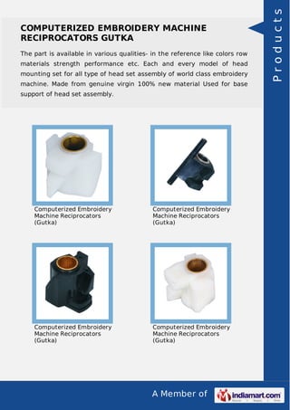 A Member of
COMPUTERIZED EMBROIDERY MACHINE
RECIPROCATORS GUTKA
The part is available in various qualities- in the reference like colors row
materials strength performance etc. Each and every model of head
mounting set for all type of head set assembly of world class embroidery
machine. Made from genuine virgin 100% new material Used for base
support of head set assembly.
Computerized Embroidery
Machine Reciprocators
(Gutka)
Computerized Embroidery
Machine Reciprocators
(Gutka)
Computerized Embroidery
Machine Reciprocators
(Gutka)
Computerized Embroidery
Machine Reciprocators
(Gutka)
Products
 