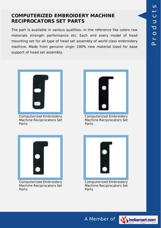 A Member of
COMPUTERIZED EMBROIDERY MACHINE
RECIPROCATORS SET PARTS
The part is available in various qualities- in the reference like colors row
materials strength performance etc. Each and every model of head
mounting set for all type of head set assembly of world class embroidery
machine. Made from genuine virgin 100% new material Used for base
support of head set assembly.
Computerized Embroidery
Machine Reciprocators Set
Parts
Computerized Embroidery
Machine Reciprocators Set
Parts
Computerized Embroidery
Machine Reciprocators Set
Parts
Computerized Embroidery
Machine Reciprocators Set
Parts
Products
 