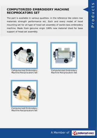 A Member of
COMPUTERIZED EMBROIDERY MACHINE
RECIPROCATORS SET
The part is available in various qualities- in the reference like colors row
materials strength performance etc. Each and every model of head
mounting set for all type of head set assembly of world class embroidery
machine. Made from genuine virgin 100% new material Used for base
support of head set assembly.
Computerized Embroidery
Machine Reciprocators Set
Computerized Embroidery
Machine Reciprocators Set
Computerized Embroidery
Machine Reciprocators Set
Products
 