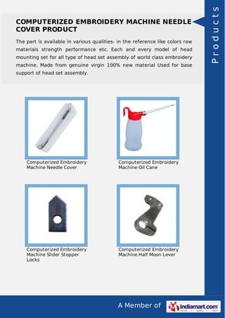 A Member of
COMPUTERIZED EMBROIDERY MACHINE NEEDLE
COVER PRODUCT
The part is available in various qualities- in the reference like colors row
materials strength performance etc. Each and every model of head
mounting set for all type of head set assembly of world class embroidery
machine. Made from genuine virgin 100% new material Used for base
support of head set assembly.
Computerized Embroidery
Machine Needle Cover
Computerized Embroidery
Machine Oil Cane
Computerized Embroidery
Machine Slider Stopper
Locks
Computerized Embroidery
Machine Half Moon Lever
Products
 