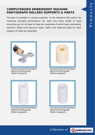 A Member of
COMPUTERIZED EMBROIDERY MACHINE
PANTOGRAPH ROLLERS SUPPORTS & PARTS
The part is available in various qualities- in the reference like colors row
materials strength performance etc. Each and every model of head
mounting set for all type of head set assembly of world class embroidery
machine. Made from genuine virgin 100% new material Used for base
support of head set assembly.
Computerized Embroidery
Machine Pantograph
Rollers Supports
Computerized Embroidery
Machine Pantograph
Rollers Supports
Computerized Embroidery
Machine Pantograph
Rollers Supports
Computerized Embroidery
Machine Pantograph
Rollers Supports
Products
 