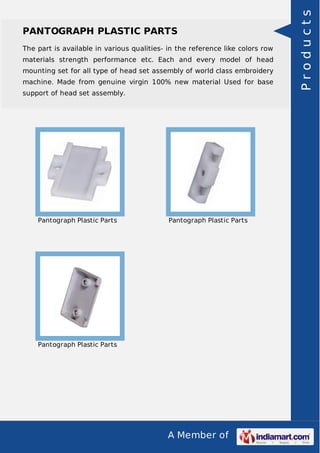 A Member of
PANTOGRAPH PLASTIC PARTS
The part is available in various qualities- in the reference like colors row
materials strength performance etc. Each and every model of head
mounting set for all type of head set assembly of world class embroidery
machine. Made from genuine virgin 100% new material Used for base
support of head set assembly.
Pantograph Plastic Parts Pantograph Plastic Parts
Pantograph Plastic Parts
Products
 