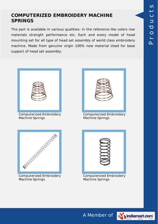 A Member of
COMPUTERIZED EMBROIDERY MACHINE
SPRINGS
The part is available in various qualities- in the reference like colors row
materials strength performance etc. Each and every model of head
mounting set for all type of head set assembly of world class embroidery
machine. Made from genuine virgin 100% new material Used for base
support of head set assembly.
Computerized Embroidery
Machine Springs
Computerized Embroidery
Machine Springs
Computerized Embroidery
Machine Springs
Computerized Embroidery
Machine Springs
Products
 