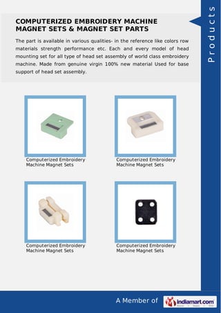 A Member of
COMPUTERIZED EMBROIDERY MACHINE
MAGNET SETS & MAGNET SET PARTS
The part is available in various qualities- in the reference like colors row
materials strength performance etc. Each and every model of head
mounting set for all type of head set assembly of world class embroidery
machine. Made from genuine virgin 100% new material Used for base
support of head set assembly.
Computerized Embroidery
Machine Magnet Sets
Computerized Embroidery
Machine Magnet Sets
Computerized Embroidery
Machine Magnet Sets
Computerized Embroidery
Machine Magnet Sets
Products
 