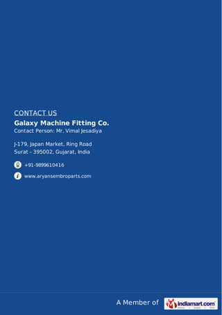 A Member of
CONTACT US
Galaxy Machine Fitting Co.
Contact Person: Mr. Vimal Jesadiya
J-179, Japan Market, Ring Road
Surat - 395002, Gujarat, India
+91-9899610416
www.aryansembroparts.com
 