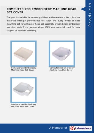 A Member of
COMPUTERIZED EMBROIDERY MACHINE HEAD
SET COVER
The part is available in various qualities- in the reference like colors row
materials strength performance etc. Each and every model of head
mounting set for all type of head set assembly of world class embroidery
machine. Made from genuine virgin 100% new material Used for base
support of head set assembly.
Computerized Embroidery
Machine Head Set Cover
Computerized Embroidery
Machine Head Set Cover
Computerized Embroidery
Machine Head Set Cover
Products
 