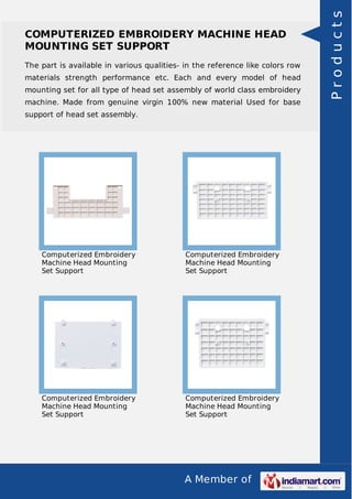 A Member of
COMPUTERIZED EMBROIDERY MACHINE HEAD
MOUNTING SET SUPPORT
The part is available in various qualities- in the reference like colors row
materials strength performance etc. Each and every model of head
mounting set for all type of head set assembly of world class embroidery
machine. Made from genuine virgin 100% new material Used for base
support of head set assembly.
Computerized Embroidery
Machine Head Mounting
Set Support
Computerized Embroidery
Machine Head Mounting
Set Support
Computerized Embroidery
Machine Head Mounting
Set Support
Computerized Embroidery
Machine Head Mounting
Set Support
Products
 