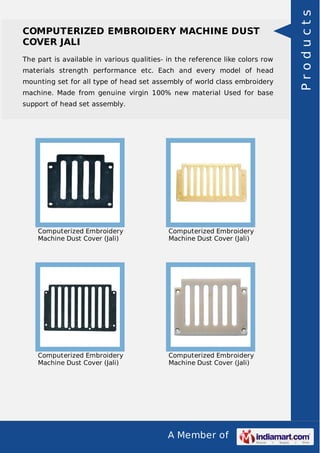 A Member of
COMPUTERIZED EMBROIDERY MACHINE DUST
COVER JALI
The part is available in various qualities- in the reference like colors row
materials strength performance etc. Each and every model of head
mounting set for all type of head set assembly of world class embroidery
machine. Made from genuine virgin 100% new material Used for base
support of head set assembly.
Computerized Embroidery
Machine Dust Cover (Jali)
Computerized Embroidery
Machine Dust Cover (Jali)
Computerized Embroidery
Machine Dust Cover (Jali)
Computerized Embroidery
Machine Dust Cover (Jali)
Products
 