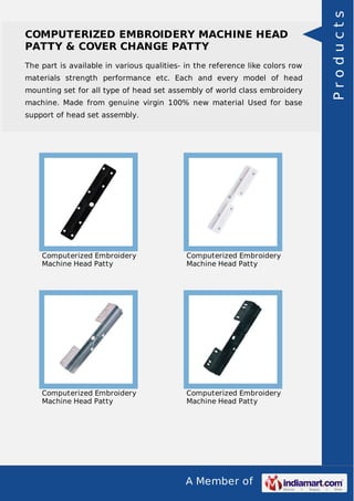 A Member of
COMPUTERIZED EMBROIDERY MACHINE HEAD
PATTY & COVER CHANGE PATTY
The part is available in various qualities- in the reference like colors row
materials strength performance etc. Each and every model of head
mounting set for all type of head set assembly of world class embroidery
machine. Made from genuine virgin 100% new material Used for base
support of head set assembly.
Computerized Embroidery
Machine Head Patty
Computerized Embroidery
Machine Head Patty
Computerized Embroidery
Machine Head Patty
Computerized Embroidery
Machine Head Patty
Products
 