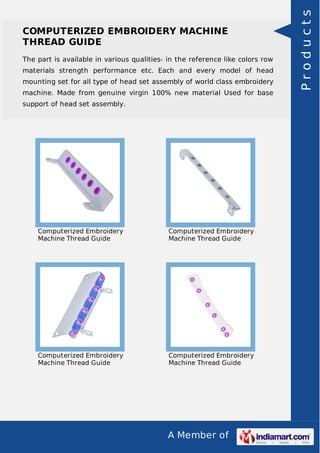 A Member of
COMPUTERIZED EMBROIDERY MACHINE
THREAD GUIDE
The part is available in various qualities- in the reference like colors row
materials strength performance etc. Each and every model of head
mounting set for all type of head set assembly of world class embroidery
machine. Made from genuine virgin 100% new material Used for base
support of head set assembly.
Computerized Embroidery
Machine Thread Guide
Computerized Embroidery
Machine Thread Guide
Computerized Embroidery
Machine Thread Guide
Computerized Embroidery
Machine Thread Guide
Products
 