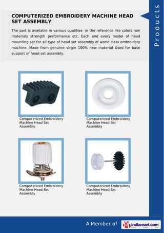 A Member of
COMPUTERIZED EMBROIDERY MACHINE HEAD
SET ASSEMBLY
The part is available in various qualities- in the reference like colors row
materials strength performance etc. Each and every model of head
mounting set for all type of head set assembly of world class embroidery
machine. Made from genuine virgin 100% new material Used for base
support of head set assembly.
Computerized Embroidery
Machine Head Set
Assembly
Computerized Embroidery
Machine Head Set
Assembly
Computerized Embroidery
Machine Head Set
Assembly
Computerized Embroidery
Machine Head Set
Assembly
Products
 