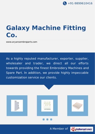 +91-9899610416
A Member of
Galaxy Machine Fitting
Co.
www.aryansembroparts.com
As a highly reputed manufacturer, exporter, supplier,
wholesaler and trader, we direct all our eﬀorts
towards providing the finest Embroidery Machines and
Spare Part. In addition, we provide highly impeccable
customization service our clients.
 