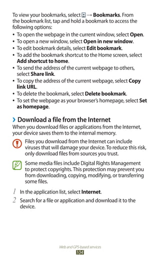 Web and GPS-based services
104
To view your bookmarks, select → Bookmarks. From
the bookmark list, tap and hold a bookmark to access the
following options:
To open the webpage in the current window, select●● Open.
To open a new window, select●● Open in new window.
To edit bookmark details, select●● Edit bookmark.
To add the bookmark shortcut to the Home screen, select●●
Add shortcut to home.
To send the address of the current webpage to others,●●
select Share link.
To copy the address of the current webpage, select●● Copy
link URL.
To delete the bookmark, select●● Delete bookmark.
To set the webpage as your browser’s homepage, select●● Set
as homepage.
Download a file from the Internet››
When you download files or applications from the Internet,
your device saves them to the internal memory.
Files you download from the Internet can include
viruses that will damage your device.To reduce this risk,
only download files from sources you trust.
Some media files include Digital Rights Management
to protect copyrights.This protection may prevent you
from downloading, copying, modifying, or transferring
some files.
In the application list, select1	 Internet.
Search for a file or application and download it to the2	
device.
 