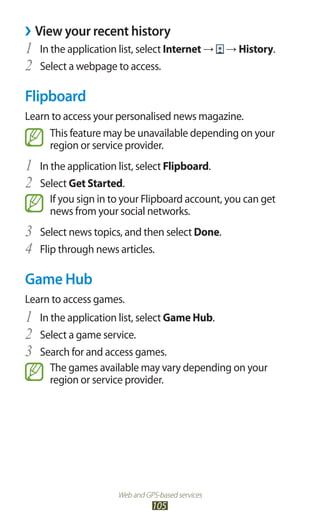 Web and GPS-based services
105
View your recent history››
In the application list, select1	 Internet → → History.
Select a webpage to access.2	
Flipboard
Learn to access your personalised news magazine.
This feature may be unavailable depending on your
region or service provider.
In the application list, select1	 Flipboard.
Select2	 Get Started.
If you sign in to your Flipboard account, you can get
news from your social networks.
Select news topics, and then select3	 Done.
Flip through news articles.4	
Game Hub
Learn to access games.
In the application list, select1	 Game Hub.
Select a game service.2	
Search for and access games.3	
The games available may vary depending on your
region or service provider.
 