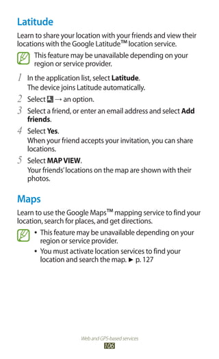 Web and GPS-based services
106
Latitude
Learn to share your location with your friends and view their
locations with the Google Latitude™location service.
This feature may be unavailable depending on your
region or service provider.
In the application list, select1	 Latitude.
The device joins Latitude automatically.
Select2	 → an option.
Select a friend, or enter an email address and select3	 Add
friends.
Select4	 Yes.
When your friend accepts your invitation, you can share
locations.
Select5	 MAPVIEW.
Your friends’locations on the map are shown with their
photos.
Maps
Learn to use the Google Maps™mapping service to find your
location, search for places, and get directions.
This feature may be unavailable depending on your●●
region or service provider.
You must activate location services to find your●●
location and search the map. ► p. 127
 