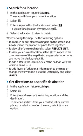 Web and GPS-based services
107
Search for a location››
In the application list, select1	 Maps.
The map will show your current location.
Select2	 .
Enter a keyword for the location and select3	 .
To search for a location by voice, select .
Select the location to view its details.4	
While viewing the map, use the following options:
To zoom in or out, place two fingers on the screen and●●
slowly spread them apart or pinch them together.
To view all of the search results, select●● RESULTS LIST.
To view your current location, select●● .To switch to the
compass view of the map that changes orientation when
you move the device, select .
To add a star to the location, select the balloon with the●●
location name → .
To add layers of additional information to the map or●●
change the view mode, press the Option key and select
Layers.
Get directions to a specific destination››
In the application list, select1	 Maps.
Select2	 .
Enter the addresses of the starting location and the3	
destination.
To enter an address from your contact list or starred
places, or select a point on the map, select → an
option.
 