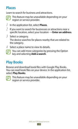 Web and GPS-based services
109
Places
Learn to search for business and attractions.
This feature may be unavailable depending on your
region or service provider.
In the application list, select1	 Places.
If you want to search for businesses or attractions near a2	
specific location, select your location → Enter an address.
Select a category.3	
The device searches for places nearby that are related to
the category.
Select a place name to view its details.4	
You can add more categories by pressing the Option
key and selecting Add a search.
Play Books
Browse and download book files with Google Play Books.
You can read book files on your device. In the application list,
select Play Books.
This feature may be unavailable depending on your
region or service provider.
 