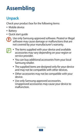 Assembling
11
Assembling
Unpack
Check your product box for the following items:
Mobile device●●
Battery●●
Quick start guide●●
Use only Samsung-approved software. Pirated or illegal
software may cause damage or malfunctions that are
not covered by your manufacturer's warranty.
The items supplied with your device and available●●
accessories may vary depending on your region or
service provider.
You can buy additional accessories from your local●●
Samsung retailer.
The supplied items are designed only for your device●●
and may not be compatible with other devices.
Other accessories may not be compatible with your●●
device.
Use only Samsung-approved accessories.●●
Unapproved accessories may cause your device to
malfunction.
 