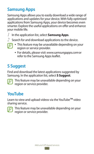 Web and GPS-based services
111
Samsung Apps
Samsung Apps allows you to easily download a wide range of
applications and updates for your device.With fully optimised
applications from Samsung Apps, your device becomes even
smarter. Explore the useful applications on offer and enhance
your mobile life.
In the application list, select1	 Samsung Apps.
Search for and download applications to the device.2	
This feature may be unavailable depending on your●●
region or service provider.
For details, please visit●● www.samsungapps.com or
refer to the Samsung Apps leaflet.
S Suggest
Find and download the latest applications suggested by
Samsung. In the application list, select S Suggest.
This feature may be unavailable depending on your
region or service provider.
YouTube
Learn to view and upload videos via theYouTube™video
sharing service.
This feature may be unavailable depending on your
region or service provider.
 