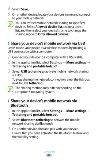 Connectivity
124
Select4	 Save.
On another device, locate your device’s name and connect5	
to your mobile network.
You can restrict mobile network sharing to specified
devices. Select Allowed device list, create a device
list, and then select your device’s name to change the
sharing mode to Only allowed devices.
›› Share your device’s mobile network via USB
Learn to use your device as a wireless modem by making a
USB connection with a computer.
Connect your device to a computer with a USB cable.1	
In the application list, select2	 Settings → More settings →
Tethering and portable hotspot.
Select3	 USB tethering to activate mobile network sharing
via USB.
To stop sharing the network connection, clear the tick box
next to USB tethering.
The sharing method may differ depending on the
computer’s operating system.
›› Share your device’s mobile network via
Bluetooth
In the application list, select1	 Settings → More settings →
Tethering and portable hotspot.
Select2	 Bluetooth tethering to activate the mobile
network sharing via Bluetooth.
On another device, find and pair with your device.3	
Ensure that you have activated the Bluetooth feature and
the visibility setting.
 