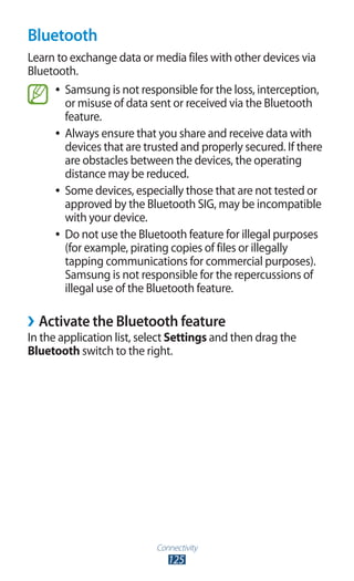 Connectivity
125
Bluetooth
Learn to exchange data or media files with other devices via
Bluetooth.
Samsung is not responsible for the loss, interception,●●
or misuse of data sent or received via the Bluetooth
feature.
Always ensure that you share and receive data with●●
devices that are trusted and properly secured. If there
are obstacles between the devices, the operating
distance may be reduced.
Some devices, especially those that are not tested or●●
approved by the Bluetooth SIG, may be incompatible
with your device.
Do not use the Bluetooth feature for illegal purposes●●
(for example, pirating copies of files or illegally
tapping communications for commercial purposes).
Samsung is not responsible for the repercussions of
illegal use of the Bluetooth feature.
Activate the Bluetooth feature››
In the application list, select Settings and then drag the
Bluetooth switch to the right.
 