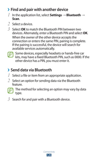 Connectivity
126
›› Find and pair with another device
In the application list, select1	 Settings → Bluetooth →
Scan.
Select a device.2	
Select3	 OK to match the Bluetooth PIN between two
devices. Alternately, enter a Bluetooth PIN and select OK.
When the owner of the other device accepts the
connection or enters the same PIN, pairing is complete.
If the pairing is successful, the device will search for
available services automatically.
Some devices, especially headsets or hands-free car
kits, may have a fixed Bluetooth PIN, such as 0000. If the
other device has a PIN, you must enter it.
Send data via Bluetooth››
Select a file or item from an appropriate application.1	
Select an option for sending data via the Bluetooth2	
feature.
The method for selecting an option may vary by data
type.
Search for and pair with a Bluetooth device.3	
 