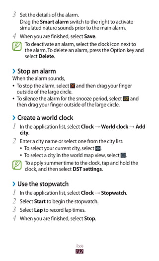132
Tools
Set the details of the alarm.3	
Drag the Smart alarm switch to the right to activate
simulated nature sounds prior to the main alarm.
When you are finished, select4	 Save.
To deactivate an alarm, select the clock icon next to
the alarm.To delete an alarm, press the Option key and
select Delete.
Stop an alarm››
When the alarm sounds,
To stop the alarm, select●● and then drag your finger
outside of the large circle.
To silence the alarm for the snooze period, select●● and
then drag your finger outside of the large circle.
Create a world clock››
In the application list, select1	 Clock → World clock → Add
city.
Enter a city name or select one from the city list.2	
To select your current city, select●● .
To select a city in the world map view, select●● .
To apply summer time to the clock, tap and hold the
clock, and then select DST settings.
Use the stopwatch››
In the application list, select1	 Clock → Stopwatch.
Select2	 Start to begin the stopwatch.
Select3	 Lap to record lap times.
When you are finished, select4	 Stop.
 