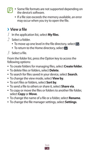 136
Tools
Some file formats are not supported depending on●●
the device’s software.
If a file size exceeds the memory available, an error●●
may occur when you try to open the file.
View a file››
In the application list, select1	 My files.
Select a folder.2	
To move up one level in the file directory, select●● .
To return to the Home directory, select●● .
Select a file.3	
From the folder list, press the Option key to access the
following options:
To create folders for managing files, select●● Create folder.
To delete files or folders, select●● Delete.
To search for files saved in your device, select●● Search.
To change the view mode, select●● View by.
To sort files or folders, select●● Sort by.
To send a file to others or share it, select●● Share via.
To copy or move the files or folders to another file folder,●●
select Copy or Move.
To change the name of a file or a folder, select●● Rename.
To change the file manager settings, select●● Settings.
 
