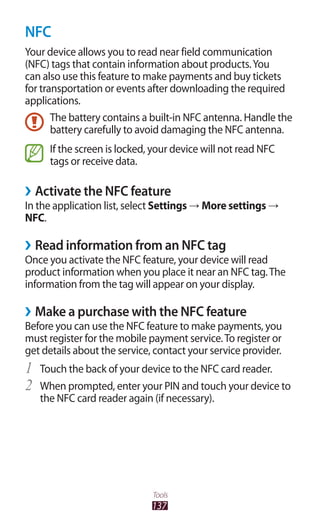137
Tools
NFC
Your device allows you to read near field communication
(NFC) tags that contain information about products.You
can also use this feature to make payments and buy tickets
for transportation or events after downloading the required
applications.
The battery contains a built-in NFC antenna. Handle the
battery carefully to avoid damaging the NFC antenna.
If the screen is locked, your device will not read NFC
tags or receive data.
Activate the NFC feature››
In the application list, select Settings → More settings →
NFC.
Read information from an NFC tag››
Once you activate the NFC feature, your device will read
product information when you place it near an NFC tag.The
information from the tag will appear on your display.
Make a purchase with the NFC feature››
Before you can use the NFC feature to make payments, you
must register for the mobile payment service.To register or
get details about the service, contact your service provider.
Touch the back of your device to the NFC card reader.1	
When prompted, enter your PIN and touch your device to2	
the NFC card reader again (if necessary).
 