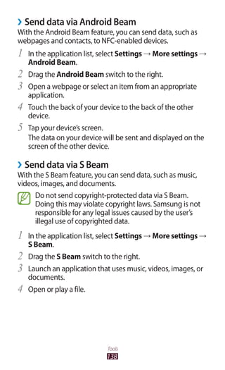138
Tools
Send data via Android Beam››
With the Android Beam feature, you can send data, such as
webpages and contacts, to NFC-enabled devices.
In the application list, select1	 Settings → More settings →
Android Beam.
Drag the2	 Android Beam switch to the right.
Open a webpage or select an item from an appropriate3	
application.
Touch the back of your device to the back of the other4	
device.
Tap your device’s screen.5	
The data on your device will be sent and displayed on the
screen of the other device.
Send data via S Beam››
With the S Beam feature, you can send data, such as music,
videos, images, and documents.
Do not send copyright-protected data via S Beam.
Doing this may violate copyright laws. Samsung is not
responsible for any legal issues caused by the user’s
illegal use of copyrighted data.
In the application list, select1	 Settings → More settings →
S Beam.
Drag the2	 S Beam switch to the right.
Launch an application that uses music, videos, images, or3	
documents.
Open or play a file.4	
 