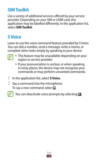 140
Tools
SIMToolkit
Use a variety of additional services offered by your service
provider. Depending on your SIM or USIM card, this
application may be labelled differently. In the application list,
select SIMToolkit.
SVoice
Learn to use the voice command feature provided by SVoice.
You can dial a number, send a message, write a memo, or
complete other tasks simply by speaking to your device.
This feature may be unavailable depending on your●●
region or service provider.
If your pronunciation is unclear, or when speaking●●
in noisy places, the device may not recognise your
commands or may perform unwanted commands.
In the application list, select1	 SVoice.
Say a command into the microphone.2	
To say a new command, select .
You can deactivate voice prompts by selecting .
 