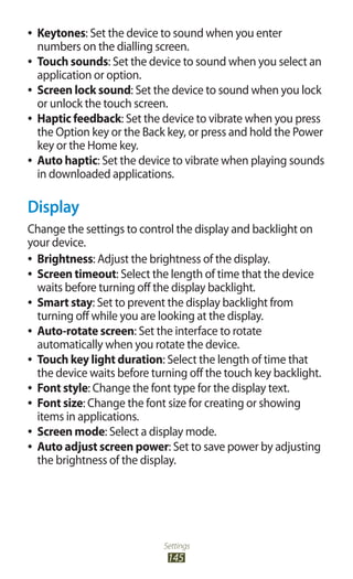 Settings
145
Keytones●● : Set the device to sound when you enter
numbers on the dialling screen.
Touch sounds●● : Set the device to sound when you select an
application or option.
Screen lock sound●● : Set the device to sound when you lock
or unlock the touch screen.
Haptic feedback●● : Set the device to vibrate when you press
the Option key or the Back key, or press and hold the Power
key or the Home key.
Auto haptic●● : Set the device to vibrate when playing sounds
in downloaded applications.
Display
Change the settings to control the display and backlight on
your device.
Brightness●● : Adjust the brightness of the display.
Screen timeout●● : Select the length of time that the device
waits before turning off the display backlight.
Smart stay●● : Set to prevent the display backlight from
turning off while you are looking at the display.
Auto-rotate screen●● : Set the interface to rotate
automatically when you rotate the device.
Touch key light duration●● : Select the length of time that
the device waits before turning off the touch key backlight.
Font style●● : Change the font type for the display text.
Font size●● : Change the font size for creating or showing
items in applications.
Screen mode●● : Select a display mode.
Auto adjust screen power●● : Set to save power by adjusting
the brightness of the display.
 