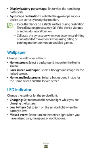Settings
146
Display battery percentage●● : Set to view the remaining
battery life.
Gyroscope calibration●● : Calibrate the gyroscope so your
device can correctly recognise rotation.
Place the device on a stable surface during calibration.●●
The calibration process may fail if the device vibrates
or moves during calibration.
Calibrate the gyroscope when you experience drifting●●
or unintended movements when using tilting or
panning motions or motion-enabled games.
Wallpaper
Change the wallpaper settings.
Home screen●● : Select a background image for the Home
screen.
Lock screen wallpaper●● : Select a background image for the
locked screen.
Home and lock screens●● : Select a background image for
the Home screen and the locked screen.
LED indicator
Change the settings for the service light.
Charging●● : Set to turn on the service light while you are
charging the battery.
Low battery●● : Set to turn on the service light when the
battery is low.
Missed event●● : Set to turn on the service light when you
have missed calls, messages, or notifications.
 