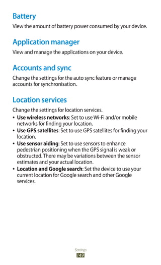 Settings
149
Battery
View the amount of battery power consumed by your device.
Application manager
View and manage the applications on your device.
Accounts and sync
Change the settings for the auto sync feature or manage
accounts for synchronisation.
Location services
Change the settings for location services.
Use wireless networks●● : Set to useWi-Fi and/or mobile
networks for finding your location.
Use GPS satellites●● : Set to use GPS satellites for finding your
location.
Use sensor aiding●● : Set to use sensors to enhance
pedestrian positioning when the GPS signal is weak or
obstructed.There may be variations between the sensor
estimates and your actual location.
Location and Google search●● : Set the device to use your
current location for Google search and other Google
services.
 