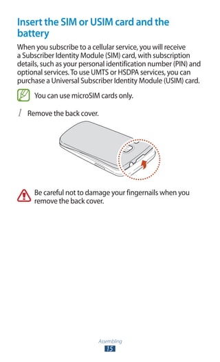 Assembling
15
Insert the SIM or USIM card and the
battery
When you subscribe to a cellular service, you will receive
a Subscriber Identity Module (SIM) card, with subscription
details, such as your personal identification number (PIN) and
optional services.To use UMTS or HSDPA services, you can
purchase a Universal Subscriber Identity Module (USIM) card.
You can use microSIM cards only.
Remove the back cover.1	
Be careful not to damage your fingernails when you
remove the back cover.
 